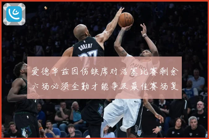 爱德华兹因伤缺席对活塞比赛剩余六场必须全勤才能争及最佳赛场复盘